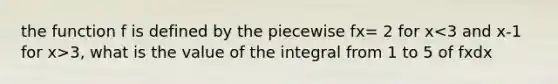 the function f is defined by the piecewise fx= 2 for x 3, what is the value of the integral from 1 to 5 of fxdx