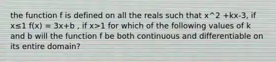 the function f is defined on all the reals such that x^2 +kx-3, if x≤1 f(x) = 3x+b , if x>1 for which of the following values of k and b will the function f be both continuous and differentiable on its entire domain?