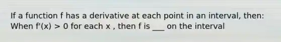If a function f has a derivative at each point in an interval, then: When f'(x) > 0 for each x , then f is ___ on the interval
