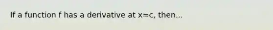 If a function f has a derivative at x=c, then...