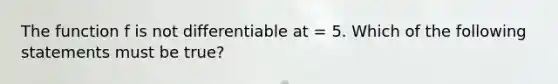 The function f is not differentiable at = 5. Which of the following statements must be true?