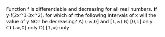 Function f is differentiable and decreasing for all real numbers. If y-f(2x^3-3x^2), for which of rthe following intervals of x will the value of y NOT be decreasing? A) (-∞,0] and [1,∞) B) [0,1] only C) (-∞,0] only D) [1,∞) only