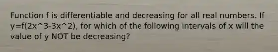 Function f is differentiable and decreasing for all real numbers. If y=f(2x^3-3x^2), for which of the following intervals of x will the value of y NOT be decreasing?