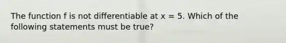 The function f is not differentiable at x = 5. Which of the following statements must be true?