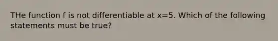 THe function f is not differentiable at x=5. Which of the following statements must be true?