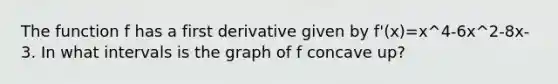 The function f has a first derivative given by f'(x)=x^4-6x^2-8x-3. In what intervals is the graph of f concave up?