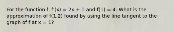 For the function f, f'(x) = 2x + 1 and f(1) = 4. What is the approximation of f(1.2) found by using the line tangent to the graph of f at x = 1?