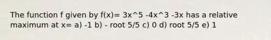 The function f given by f(x)= 3x^5 -4x^3 -3x has a relative maximum at x= a) -1 b) - root 5/5 c) 0 d) root 5/5 e) 1