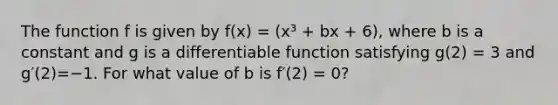 The function f is given by f(x) = (x³ + bx + 6), where b is a constant and g is a differentiable function satisfying g(2) = 3 and g′(2)=−1. For what value of b is f′(2) = 0?