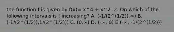 the function f is given by f(x)= x^4 + x^2 -2. On which of the following intervals is f increasing? A. (-1/(2^(1/2)),∞) B. (-1/(2^(1/2)),1/(2^(1/2))) C. (0,∞) D. (-∞, 0) E.(-∞, -1/(2^(1/2)))