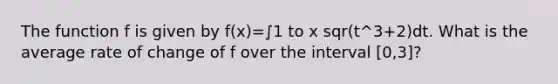 The function f is given by f(x)=∫1 to x sqr(t^3+2)dt. What is the average rate of change of f over the interval [0,3]?