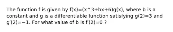 The function f is given by f(x)=(x^3+bx+6)g(x), where b is a constant and g is a differentiable function satisfying g(2)=3 and g′(2)=−1. For what value of b is f′(2)=0 ?