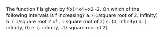 The function f is given by f(x)=x4+x2 -2. On which of the following intervals is f increasing? a. (-1/square root of 2, infinity) b. (-1/square root 2 of , 1 square root of 2) c. (0, infinity) d. (- infinity, 0) e. (- infinity, -1/ square root of 2)