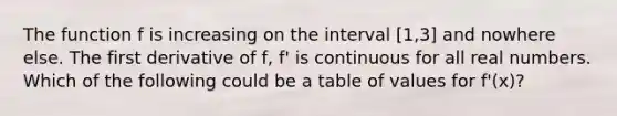 The function f is increasing on the interval [1,3] and nowhere else. The first derivative of f, f' is continuous for all real numbers. Which of the following could be a table of values for f'(x)?