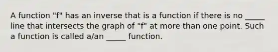 A function "f" has an inverse that is a function if there is no _____ line that intersects the graph of "f" at more than one point. Such a function is called a/an _____ function.