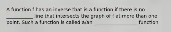 A function f has an inverse that is a function if there is no ___________ line that intersects the graph of f at more than one point. Such a function is called a/an __________________ function