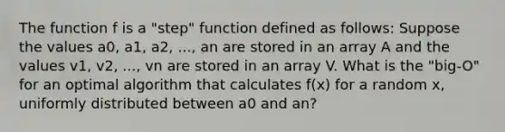 The function f is a "step" function defined as follows: Suppose the values a0, a1, a2, ..., an are stored in an array A and the values v1, v2, ..., vn are stored in an array V. What is the "big-O" for an optimal algorithm that calculates f(x) for a random x, uniformly distributed between a0 and an?