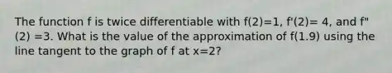 The function f is twice differentiable with f(2)=1, f'(2)= 4, and f"(2) =3. What is the value of the approximation of f(1.9) using the line tangent to the graph of f at x=2?