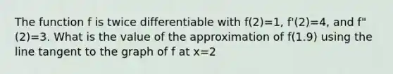 The function f is twice differentiable with f(2)=1, f'(2)=4, and f"(2)=3. What is the value of the approximation of f(1.9) using the line tangent to the graph of f at x=2