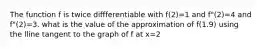 The function f is twice diffferentiable with f(2)=1 and f"(2)=4 and f"(2)=3. what is the value of the approximation of f(1.9) using the lline tangent to the graph of f at x=2