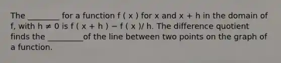 The ________ for a function f ( x ) for x and x + h in the domain of f, with h ≠ 0 is f ( x + h ) − f ( x )/ h. The difference quotient finds the _________of the line between two points on the graph of a function.