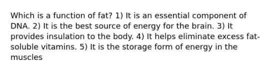 Which is a function of fat? 1) It is an essential component of DNA. 2) It is the best source of energy for the brain. 3) It provides insulation to the body. 4) It helps eliminate excess fat-soluble vitamins. 5) It is the storage form of energy in the muscles