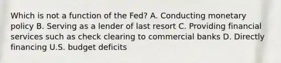 Which is not a function of the Fed? A. Conducting monetary policy B. Serving as a lender of last resort C. Providing financial services such as check clearing to commercial banks D. Directly financing U.S. budget deficits