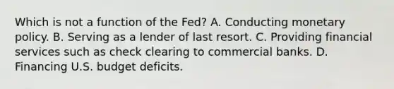 Which is not a function of the Fed? A. Conducting monetary policy. B. Serving as a lender of last resort. C. Providing financial services such as check clearing to commercial banks. D. Financing U.S. budget deficits.