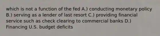 which is not a function of the fed A.) conducting monetary policy B.) serving as a lender of last resort C.) providing financial service such as check clearing to commercial banks D.) Financing U.S. budget deficits