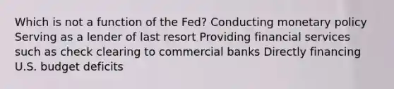 Which is not a function of the Fed? Conducting monetary policy Serving as a lender of last resort Providing financial services such as check clearing to commercial banks Directly financing U.S. budget deficits