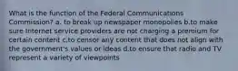 What is the function of the Federal Communications Commission? a. to break up newspaper monopolies b.to make sure Internet service providers are not charging a premium for certain content c.to censor any content that does not align with the government's values or ideas d.to ensure that radio and TV represent a variety of viewpoints