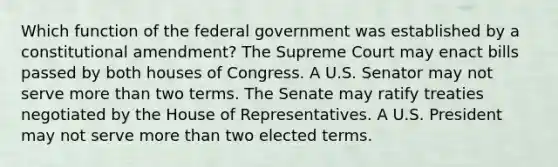 Which function of the federal government was established by a constitutional amendment? The Supreme Court may enact bills passed by both houses of Congress. A U.S. Senator may not serve <a href='https://www.questionai.com/knowledge/keWHlEPx42-more-than' class='anchor-knowledge'>more than</a> two terms. The Senate may ratify treaties negotiated by the House of Representatives. A U.S. President may not serve more than two elected terms.