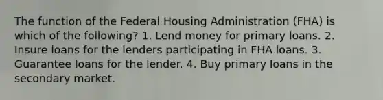 The function of the Federal Housing Administration (FHA) is which of the following? 1. Lend money for primary loans. 2. Insure loans for the lenders participating in FHA loans. 3. Guarantee loans for the lender. 4. Buy primary loans in the secondary market.