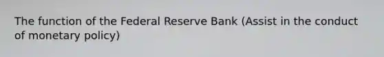 The function of the Federal Reserve Bank (Assist in the conduct of monetary policy)