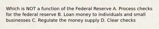 Which is NOT a function of the Federal Reserve A. Process checks for the federal reserve B. Loan money to individuals and small businesses C. Regulate the money supply D. Clear checks