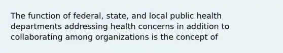 The function of federal, state, and local public health departments addressing health concerns in addition to collaborating among organizations is the concept of