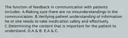 The function of feedback in communication with patients includes: A.Making sure there are no misunderstandings in the communication. B.Verifying patient understanding of information he or she needs to take medication safely and effectively. C.Determining the content that is important for the patient to understand. D.A & B. E.A & C.