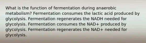 What is the function of fermentation during anaerobic metabolism? Fermentation consumes the lactic acid produced by glycolysis. Fermentation regenerates the NADH needed for glycolysis. Fermentation consumes the NAD+ produced by glycolysis. Fermentation regenerates the NAD+ needed for glycolysis.