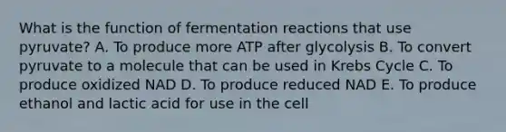 What is the function of fermentation reactions that use pyruvate? A. To produce more ATP after glycolysis B. To convert pyruvate to a molecule that can be used in Krebs Cycle C. To produce oxidized NAD D. To produce reduced NAD E. To produce ethanol and lactic acid for use in the cell