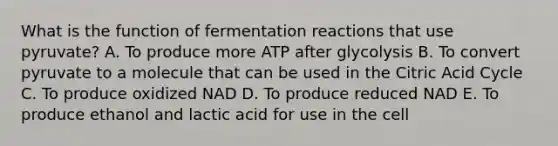 What is the function of fermentation reactions that use pyruvate? A. To produce more ATP after glycolysis B. To convert pyruvate to a molecule that can be used in the Citric Acid Cycle C. To produce oxidized NAD D. To produce reduced NAD E. To produce ethanol and lactic acid for use in the cell