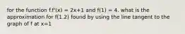 for the function f.f'(x) = 2x+1 and f(1) = 4. what is the approximation for f(1.2) found by using the line tangent to the graph of f at x=1