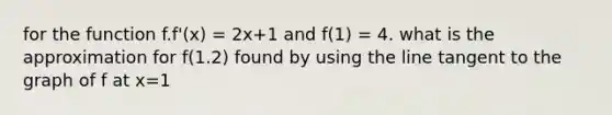 for the function f.f'(x) = 2x+1 and f(1) = 4. what is the approximation for f(1.2) found by using the line tangent to the graph of f at x=1