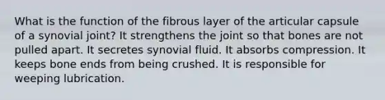 What is the function of the fibrous layer of the articular capsule of a synovial joint? It strengthens the joint so that bones are not pulled apart. It secretes synovial fluid. It absorbs compression. It keeps bone ends from being crushed. It is responsible for weeping lubrication.