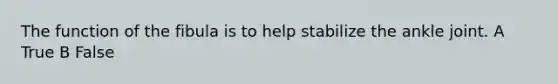 The function of the fibula is to help stabilize the ankle joint. A True B False