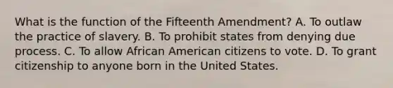 What is the function of the Fifteenth Amendment? A. To outlaw the practice of slavery. B. To prohibit states from denying due process. C. To allow African American citizens to vote. D. To grant citizenship to anyone born in the United States.