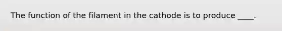 The function of the filament in the cathode is to produce ____.