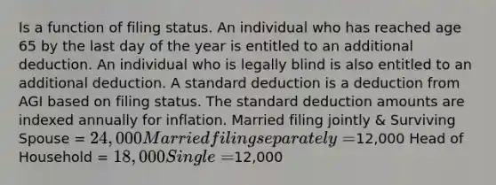 Is a function of filing status. An individual who has reached age 65 by the last day of the year is entitled to an additional deduction. An individual who is legally blind is also entitled to an additional deduction. A standard deduction is a deduction from AGI based on filing status. The standard deduction amounts are indexed annually for inflation. Married filing jointly & Surviving Spouse = 24,000 Married filing separately =12,000 Head of Household = 18,000 Single =12,000