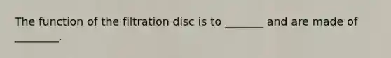 The function of the filtration disc is to _______ and are made of ________.