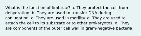 What is the function of fimbriae? a. They protect the cell from dehydration. b. They are used to transfer DNA during conjugation. c. They are used in motility. d. They are used to attach the cell to its substrate or to other prokaryotes. e. They are components of the outer cell wall in gram-negative bacteria.