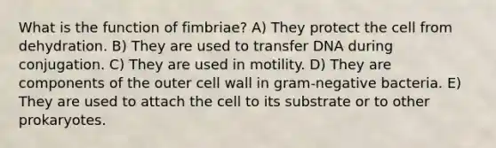 What is the function of fimbriae? A) They protect the cell from dehydration. B) They are used to transfer DNA during conjugation. C) They are used in motility. D) They are components of the outer cell wall in gram-negative bacteria. E) They are used to attach the cell to its substrate or to other prokaryotes.